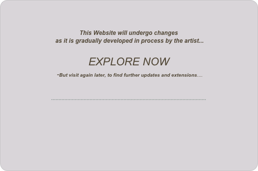 



This Website will undergo changes
 as it is gradually developed in process by the artist...

EXPLORE NOW
 -But visit again later, to find further updates and extensions....



`````````````````````````````````````````````````````````````````````````````````````````````````````````

